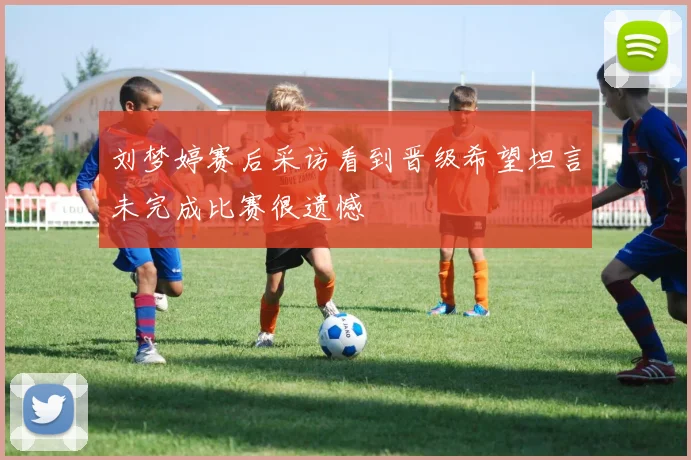 刘梦婷赛后采访看到晋级希望坦言未完成比赛很遗憾