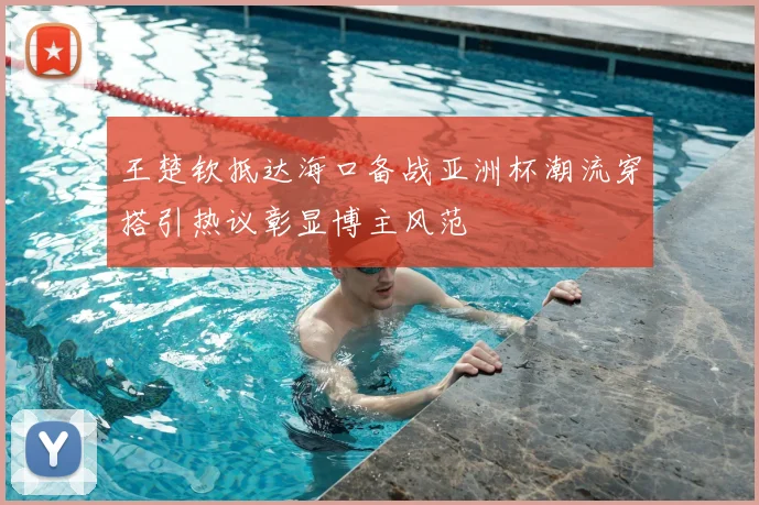 王楚钦抵达海口备战亚洲杯潮流穿搭引热议彰显博主风范