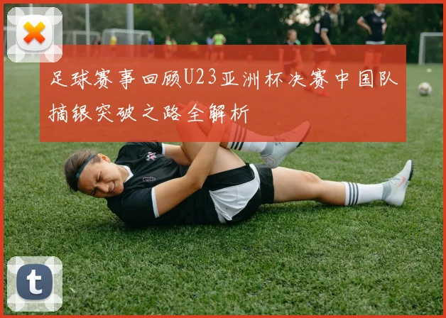 足球赛事回顾U23亚洲杯决赛中国队摘银突破之路全解析