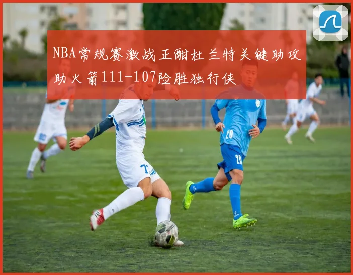 NBA常规赛激战正酣杜兰特关键助攻助火箭111-107险胜独行侠