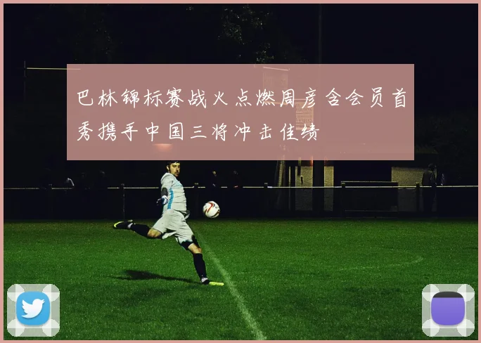 巴林锦标赛战火点燃周彦含会员首秀携手中国三将冲击佳绩