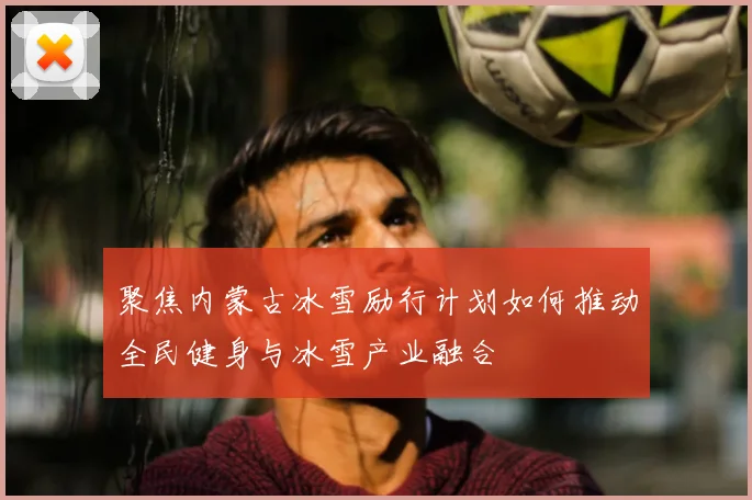 聚焦内蒙古冰雪励行计划如何推动全民健身与冰雪产业融合