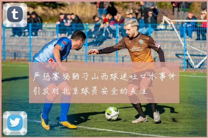 严惩赛场陋习山西球迷吐口水事件引发对北京球员安全的关注