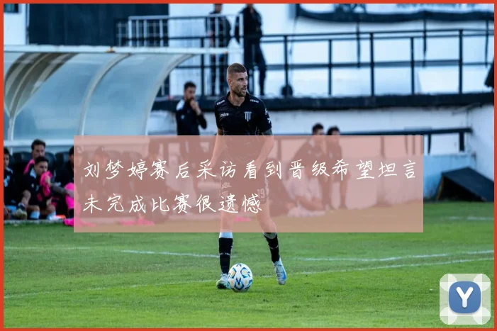 刘梦婷赛后采访看到晋级希望坦言未完成比赛很遗憾