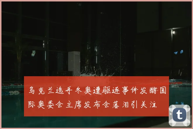 乌克兰选手冬奥遭驱逐事件发酵国际奥委会主席发布会落泪引关注