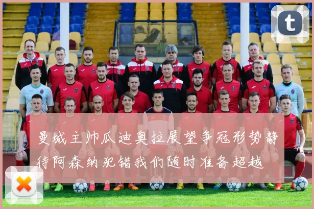 曼城主帅瓜迪奥拉展望争冠形势静待阿森纳犯错我们随时准备超越