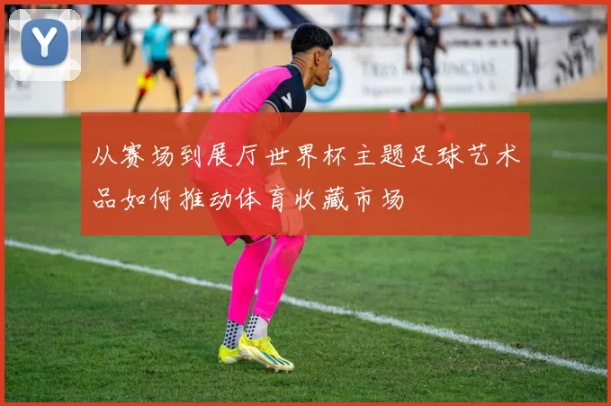 从赛场到展厅世界杯主题足球艺术品如何推动体育收藏市场