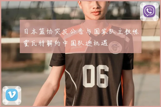 日本篮协突发公告与国家队主教练霍瓦特解约中国队迎机遇
